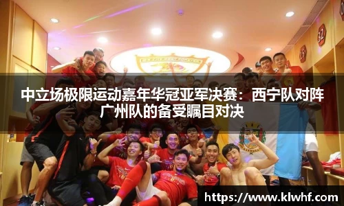 中立场极限运动嘉年华冠亚军决赛：西宁队对阵广州队的备受瞩目对决