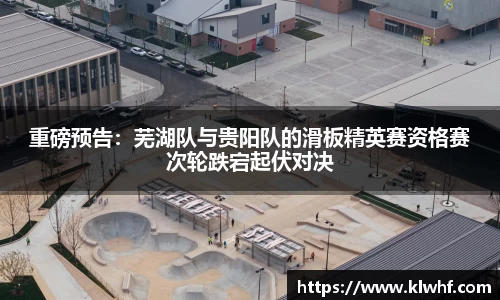 重磅预告：芜湖队与贵阳队的滑板精英赛资格赛次轮跌宕起伏对决